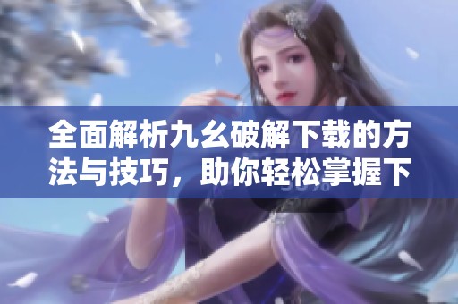 全面解析九幺破解下载的方法与技巧，助你轻松掌握下载流程