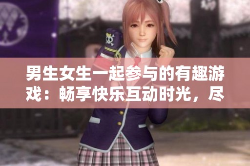 男生女生一起参与的有趣游戏：畅享快乐互动时光，尽情释放青春活力
