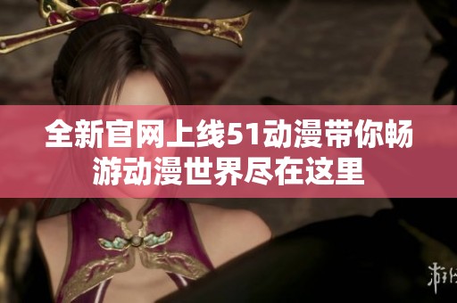 全新官网上线51动漫带你畅游动漫世界尽在这里