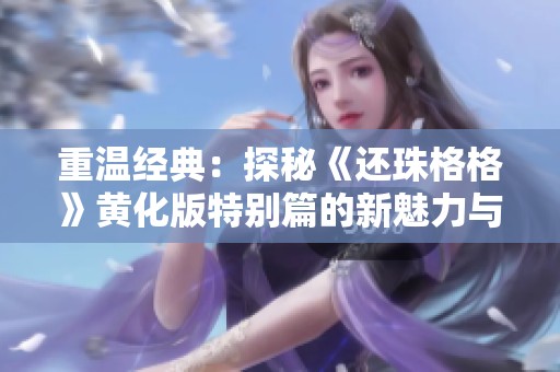 重温经典：探秘《还珠格格》黄化版特别篇的新魅力与精彩瞬间