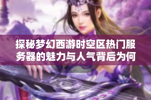 探秘梦幻西游时空区热门服务器的魅力与人气背后为何吸引众多玩家