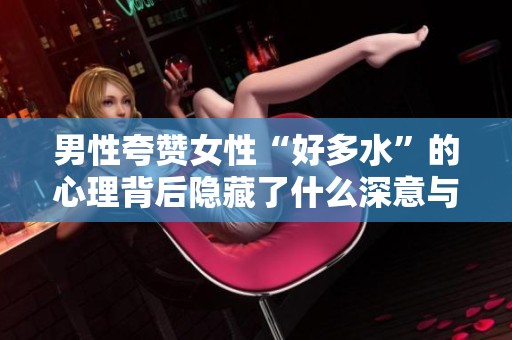 男性夸赞女性“好多水”的心理背后隐藏了什么深意与情感解析