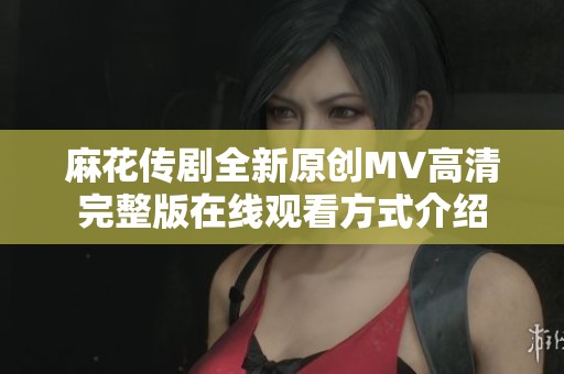 麻花传剧全新原创MV高清完整版在线观看方式介绍