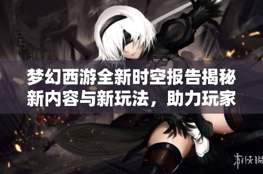 梦幻西游全新时空报告揭秘新内容与新玩法，助力玩家轻松踏上升级之旅