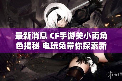 最新消息 CF手游关小雨角色揭秘 电玩兔带你探索新游戏动态与社会反响