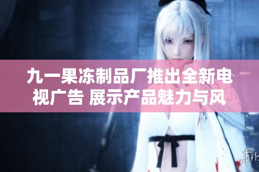 九一果冻制品厂推出全新电视广告 展示产品魅力与风味创新
