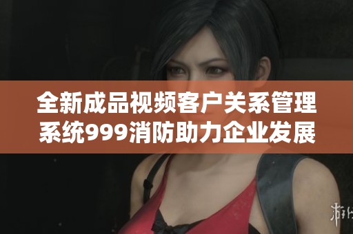 全新成品视频客户关系管理系统999消防助力企业发展