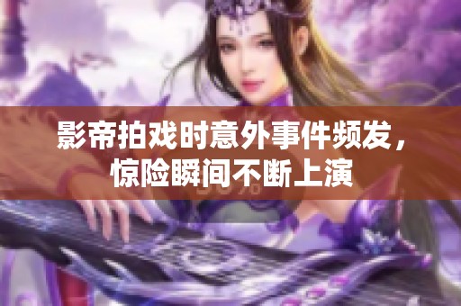 影帝拍戏时意外事件频发，惊险瞬间不断上演