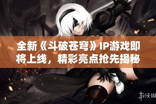 全新《斗破苍穹》IP游戏即将上线，精彩亮点抢先揭秘！