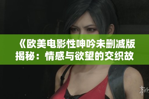 《欧美电影性呻吟未删减版揭秘：情感与欲望的交织故事》