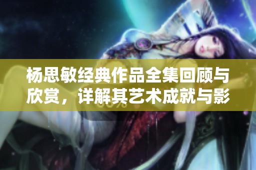 杨思敏经典作品全集回顾与欣赏，详解其艺术成就与影响
