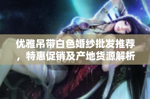 优雅吊带白色婚纱批发推荐，特惠促销及产地货源解析