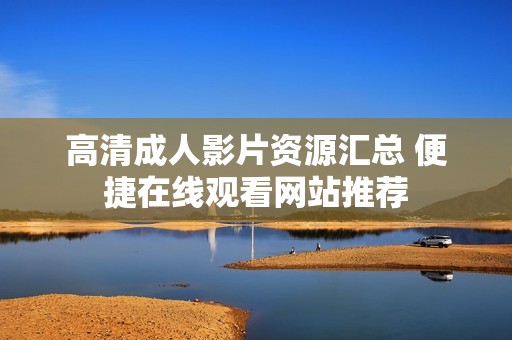 高清成人影片资源汇总 便捷在线观看网站推荐
