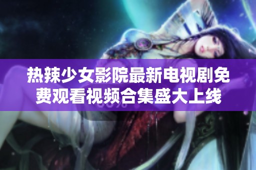 热辣少女影院最新电视剧免费观看视频合集盛大上线