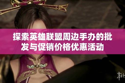 探索英雄联盟周边手办的批发与促销价格优惠活动