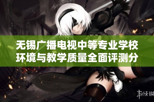 无锡广播电视中等专业学校环境与教学质量全面评测分析