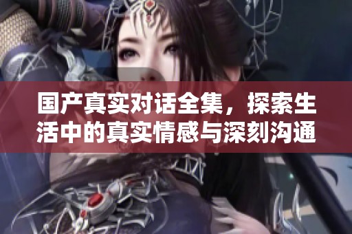 国产真实对话全集，探索生活中的真实情感与深刻沟通