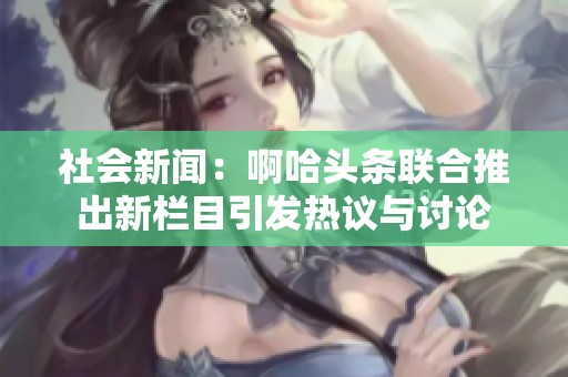 社会新闻：啊哈头条联合推出新栏目引发热议与讨论