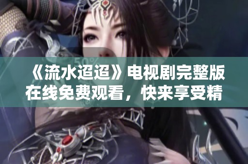 《流水迢迢》电视剧完整版在线免费观看，快来享受精彩剧情！