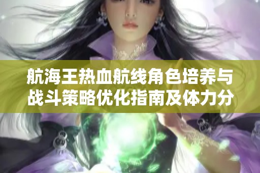 航海王热血航线角色培养与战斗策略优化指南及体力分配建议