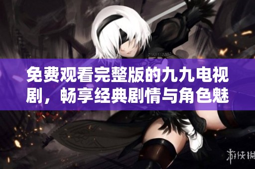 免费观看完整版的九九电视剧，畅享经典剧情与角色魅力