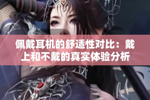 佩戴耳机的舒适性对比：戴上和不戴的真实体验分析