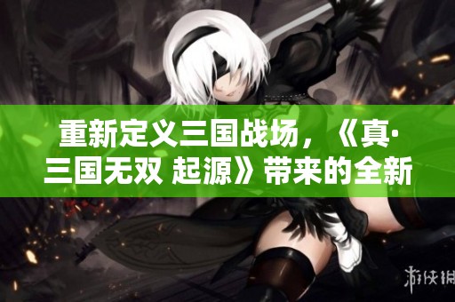 重新定义三国战场，《真·三国无双 起源》带来的全新体验与期待