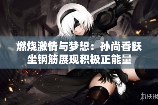 燃烧激情与梦想：孙尚香跃坐钢筋展现积极正能量