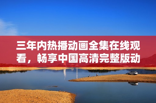 三年内热播动画全集在线观看，畅享中国高清完整版动漫盛宴