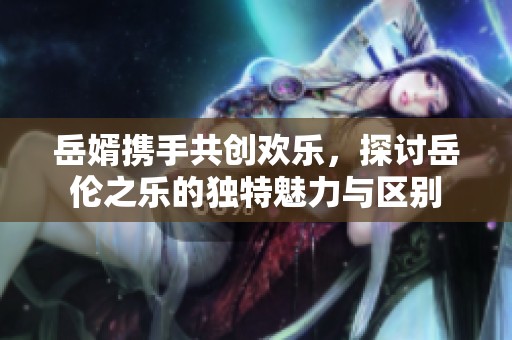 岳婿携手共创欢乐，探讨岳伦之乐的独特魅力与区别