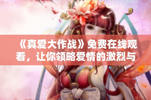 《真爱大作战》免费在线观看，让你领略爱情的激烈与甜蜜