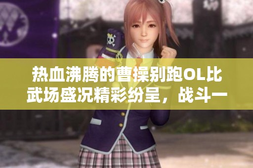 热血沸腾的曹操别跑OL比武场盛况精彩纷呈，战斗一触即发