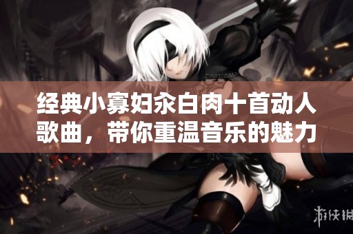 经典小寡妇汆白肉十首动人歌曲，带你重温音乐的魅力与情感