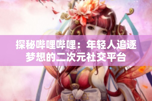 探秘哔哩哔哩：年轻人追逐梦想的二次元社交平台