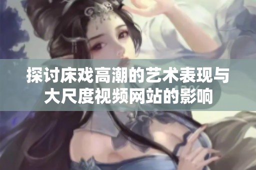探讨床戏高潮的艺术表现与大尺度视频网站的影响