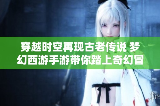 穿越时空再现古老传说 梦幻西游手游带你踏上奇幻冒险之旅