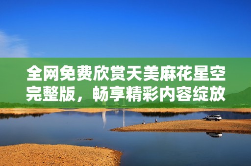 全网免费欣赏天美麻花星空完整版，畅享精彩内容绽放魅力