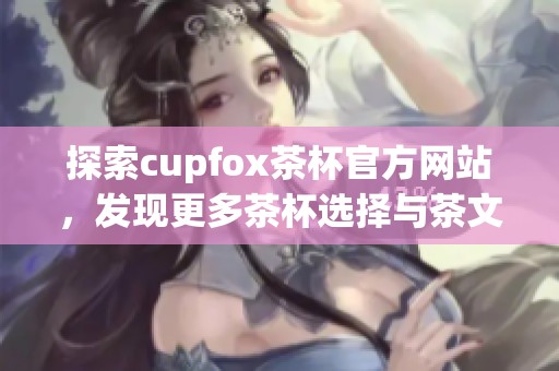 探索cupfox茶杯官方网站，发现更多茶杯选择与茶文化魅力