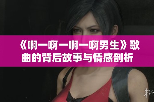 《啊一啊一啊一啊男生》歌曲的背后故事与情感剖析