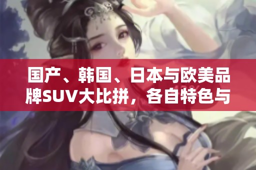 国产、韩国、日本与欧美品牌SUV大比拼，各自特色与亮点解析