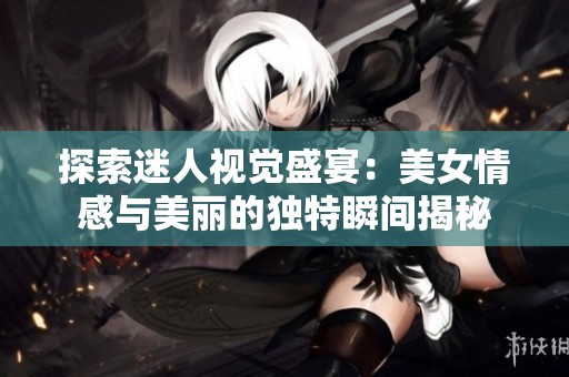探索迷人视觉盛宴：美女情感与美丽的独特瞬间揭秘