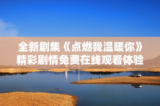 全新剧集《点燃我温暖你》精彩剧情免费在线观看体验分享