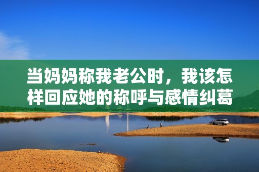 当妈妈称我老公时，我该怎样回应她的称呼与感情纠葛