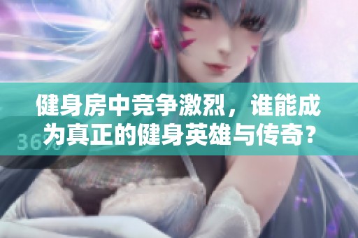 健身房中竞争激烈，谁能成为真正的健身英雄与传奇？