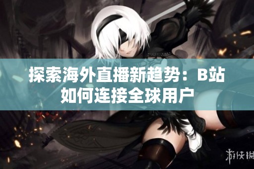 探索海外直播新趋势：B站如何连接全球用户