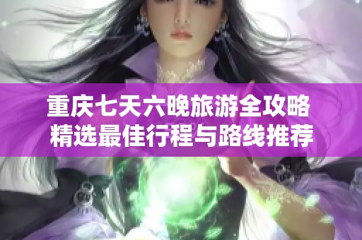 重庆七天六晚旅游全攻略 精选最佳行程与路线推荐