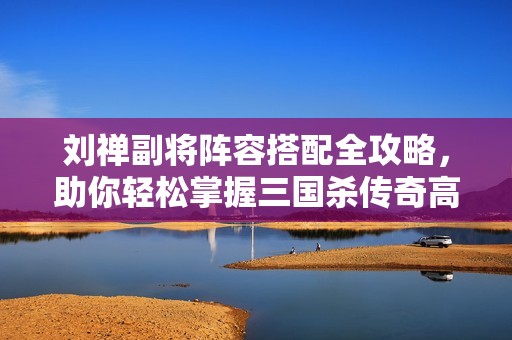 刘禅副将阵容搭配全攻略，助你轻松掌握三国杀传奇高效策略