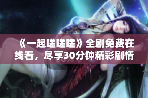 《一起嗟嗟嗟》全剧免费在线看，尽享30分钟精彩剧情！