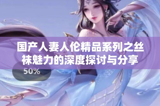 国产人妻人伦精品系列之丝袜魅力的深度探讨与分享