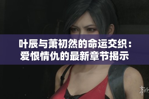 叶辰与萧初然的命运交织：爱恨情仇的最新章节揭示